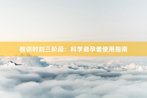 教训时刻三阶段：科学避孕套使用指南